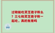 过敏能吃灵芝孢子粉么？三七和灵芝孢子粉一起吃，真的有用吗