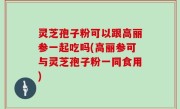灵芝孢子粉可以跟高丽参一起吃吗(高丽参可与灵芝孢子粉一同食用)