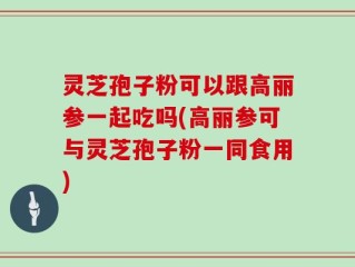 灵芝孢子粉可以跟高丽参一起吃吗(高丽参可与灵芝孢子粉一同食用)