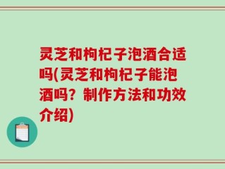 灵芝和枸杞子泡酒合适吗(灵芝和枸杞子能泡酒吗？制作方法和功效介绍)