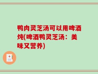 鸭肉灵芝汤可以用啤酒炖(啤酒鸭灵芝汤：美味又营养)