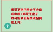 喝灵芝孢子粉会不会造成血稠 (喝灵芝孢子粉可能会引起血液黏稠度上升)