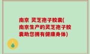 南京 灵芝孢子胶囊(南京生产的灵芝孢子胶囊助您拥有健康身体)