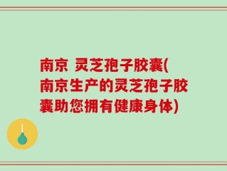 南京 灵芝孢子胶囊(南京生产的灵芝孢子胶囊助您拥有健康身体)