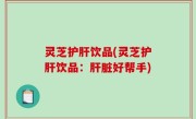 灵芝护肝饮品(灵芝护肝饮品：肝脏好帮手)