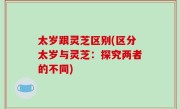 太岁跟灵芝区别(区分太岁与灵芝：探究两者的不同)