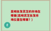 昆明批发灵芝的市场在哪里(昆明灵芝批发市场位置在哪里？)