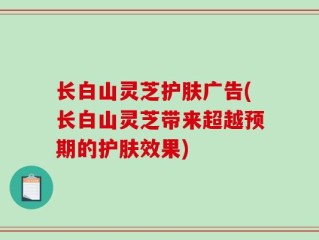 长白山灵芝护肤广告(长白山灵芝带来超越预期的护肤效果)