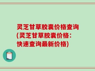 灵芝甘草胶囊价格查询(灵芝甘草胶囊价格：快速查询最新价格)