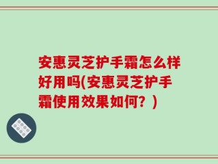 安惠灵芝护手霜怎么样好用吗(安惠灵芝护手霜使用效果如何？)