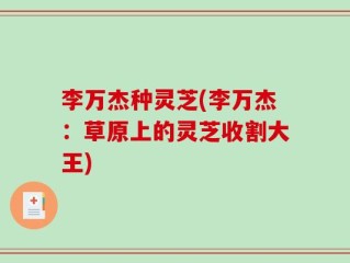 李万杰种灵芝(李万杰：草原上的灵芝收割大王)