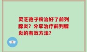 灵芝孢子粉治好了前列腺炎？分享治疗前列腺炎的有效方法？
