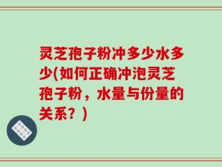 灵芝孢子粉冲多少水多少(如何正确冲泡灵芝孢子粉，水量与份量的关系？)