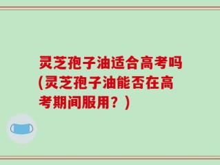 灵芝孢子油适合高考吗(灵芝孢子油能否在高考期间服用？)