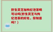 野生灵芝加枸杞泡茶喝可以吗(野生灵芝与枸杞泡茶的好处，你知道吗？)