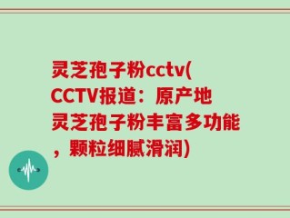 灵芝孢子粉cctv(CCTV报道：原产地灵芝孢子粉丰富多功能，颗粒细腻滑润)