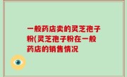 一般药店卖的灵芝孢子粉(灵芝孢子粉在一般药店的销售情况