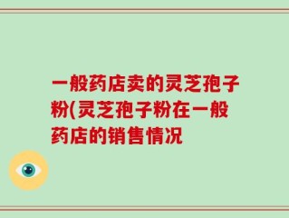 一般药店卖的灵芝孢子粉(灵芝孢子粉在一般药店的销售情况