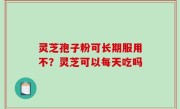 灵芝孢子粉可长期服用不？灵芝可以每天吃吗