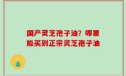 国产灵芝孢子油？哪里能买到正宗灵芝孢子油