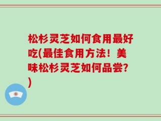 松杉灵芝如何食用最好吃(最佳食用方法！美味松杉灵芝如何品尝？)