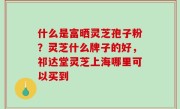 什么是富晒灵芝孢子粉？灵芝什么牌子的好，祁达堂灵芝上海哪里可以买到