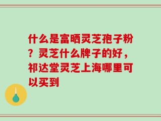什么是富晒灵芝孢子粉？灵芝什么牌子的好，祁达堂灵芝上海哪里可以买到