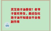 灵芝孢子油泰安？老爷子喜欢养生，最近在吃孢子油不知道会不会有副作用