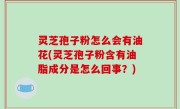 灵芝孢子粉怎么会有油花(灵芝孢子粉含有油脂成分是怎么回事？)