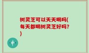 树灵芝可以天天喝吗(每天都喝树灵芝好吗？)