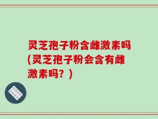 灵芝孢子粉含雌激素吗(灵芝孢子粉会含有雌激素吗？)