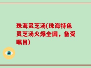 珠海灵芝汤(珠海特色灵芝汤火爆全国，备受瞩目)