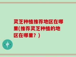 灵芝种植推荐地区在哪里(推荐灵芝种植的地区在哪里？)