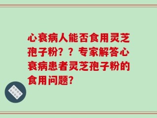 心衰病人能否食用灵芝孢子粉？？专家解答心衰病患者灵芝孢子粉的食用问题？