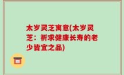 太岁灵芝寓意(太岁灵芝：祈求健康长寿的老少皆宜之品)