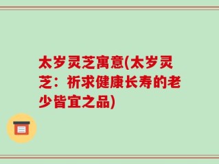 太岁灵芝寓意(太岁灵芝：祈求健康长寿的老少皆宜之品)