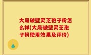 大晟破壁灵芝孢子粉怎么样(大晟破壁灵芝孢子粉使用效果及评价)