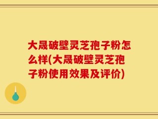 大晟破壁灵芝孢子粉怎么样(大晟破壁灵芝孢子粉使用效果及评价)