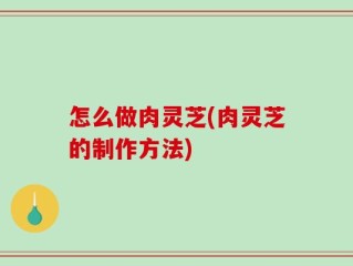 怎么做肉灵芝(肉灵芝的制作方法)