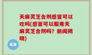 天麻灵芝合剂感冒可以吃吗(感冒可以服用天麻灵芝合剂吗？新闻揭晓)
