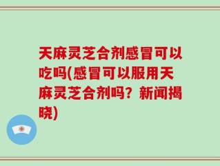 天麻灵芝合剂感冒可以吃吗(感冒可以服用天麻灵芝合剂吗？新闻揭晓)