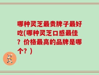 哪种灵芝最贵牌子最好吃(哪种灵芝口感最佳？价格最高的品牌是哪个？)