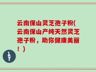 云南保山灵芝孢子粉(云南保山产纯天然灵芝孢子粉，助你健康美丽！)