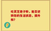吃灵芝孢子粉，能否逆转你的生活状态，提升和？