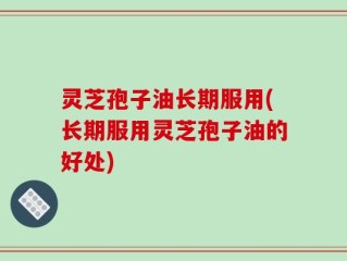 灵芝孢子油长期服用(长期服用灵芝孢子油的好处)