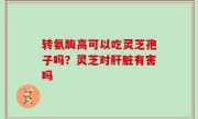 转氨酶高可以吃灵芝孢子吗？灵芝对肝脏有害吗