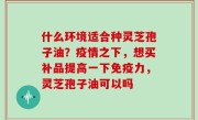 什么环境适合种灵芝孢子油？疫情之下，想买补品提高一下免疫力，灵芝孢子油可以吗