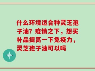 什么环境适合种灵芝孢子油？疫情之下，想买补品提高一下免疫力，灵芝孢子油可以吗