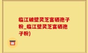 临江破壁灵芝富硒孢子粉_临江壁灵芝富硒孢子粉)