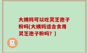 大姨妈可以吃灵芝孢子粉吗(大姨妈适合食用灵芝孢子粉吗？)